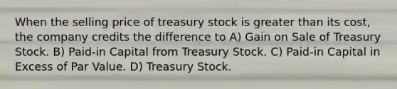 When the selling price of treasury stock is greater than its cost, the company credits the difference to A) Gain on Sale of Treasury Stock. B) Paid-in Capital from Treasury Stock. C) Paid-in Capital in Excess of Par Value. D) Treasury Stock.