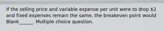 If the selling price and variable expense per unit were to drop 2 and fixed expenses remain the same, the breakeven point would Blank______. Multiple choice question.