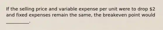 If the selling price and variable expense per unit were to drop 2 and fixed expenses remain the same, the breakeven point would __________.