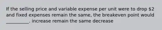 If the selling price and variable expense per unit were to drop 2 and fixed expenses remain the same, the breakeven point would __________. increase remain the same decrease