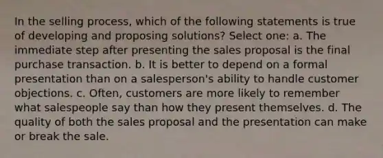 In the selling process, which of the following statements is true of developing and proposing solutions? Select one: a. The immediate step after presenting the sales proposal is the final purchase transaction. b. It is better to depend on a formal presentation than on a salesperson's ability to handle customer objections. c. Often, customers are more likely to remember what salespeople say than how they present themselves. d. The quality of both the sales proposal and the presentation can make or break the sale.