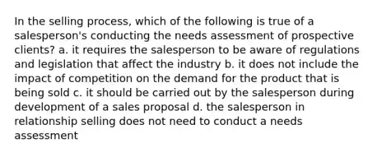 In the selling process, which of the following is true of a salesperson's conducting the needs assessment of prospective clients? a. it requires the salesperson to be aware of regulations and legislation that affect the industry b. it does not include the impact of competition on the demand for the product that is being sold c. it should be carried out by the salesperson during development of a sales proposal d. the salesperson in relationship selling does not need to conduct a needs assessment