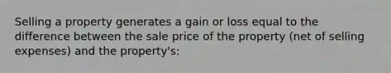 Selling a property generates a gain or loss equal to the difference between the sale price of the property (net of selling expenses) and the property's: