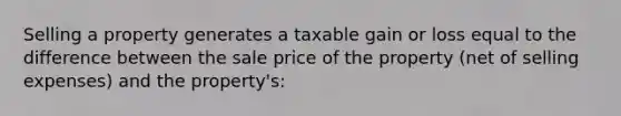 Selling a property generates a taxable gain or loss equal to the difference between the sale price of the property (net of selling expenses) and the property's: