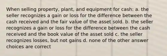 When selling property, plant, and equipment for cash: a. the seller recognizes a gain or loss for the difference between the cash received and the fair value of the asset sold. b. the seller recognizes a gain or loss for the difference between the cash received and the book value of the asset sold c. the seller recognizes losses, but not gains d. none of the other answer choices are correct