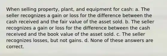 When selling property, plant, and equipment for cash: a. The seller recognizes a gain or loss for the difference between the cash received and the fair value of the asset sold. b. The seller recognizes a gain or loss for the difference between the cash received and the book value of the asset sold. c. The seller recognizes losses, but not gains. d. None of these answers are correct.