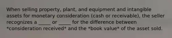 When selling property, plant, and equipment and intangible assets for monetary consideration (cash or receivable), the seller recognizes a _____ or _____ for the difference between *consideration received* and the *book value* of the asset sold.