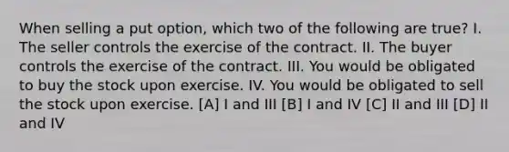 When selling a put option, which two of the following are true? I. The seller controls the exercise of the contract. II. The buyer controls the exercise of the contract. III. You would be obligated to buy the stock upon exercise. IV. You would be obligated to sell the stock upon exercise. [A] I and III [B] I and IV [C] II and III [D] II and IV