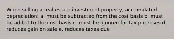 When selling a real estate investment property, accumulated depreciation: a. must be subtracted from the cost basis b. must be added to the cost basis c. must be ignored for tax purposes d. reduces gain on sale e. reduces taxes due