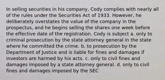 In selling securities in his company, Cody complies with nearly all of the rules under the Securities Act of 1933. However, he deliberately overstates the value of the company in the prospectus, and he begins selling the shares one week before the effective date of the registration. Cody is subject a. only to criminal prosecution by the state attorney general in the state where he committed the crime. b. to prosecution by the Department of Justice and is liable for fines and damages if investors are harmed by his acts. c. only to civil fines and damages imposed by a state attorney general. d. only to civil fines and damages imposed by the SEC