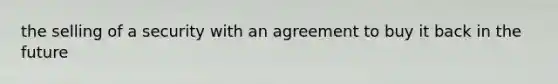 the selling of a security with an agreement to buy it back in the future