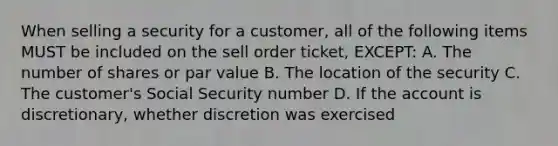 When selling a security for a customer, all of the following items MUST be included on the sell order ticket, EXCEPT: A. The number of shares or par value B. The location of the security C. The customer's Social Security number D. If the account is discretionary, whether discretion was exercised