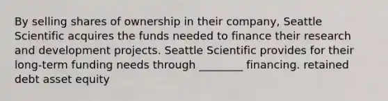 By selling shares of ownership in their company, Seattle Scientific acquires the funds needed to finance their research and development projects. Seattle Scientific provides for their long-term funding needs through ________ financing. retained debt asset equity