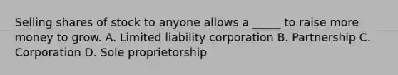 Selling shares of stock to anyone allows a _____ to raise more money to grow. A. Limited liability corporation B. Partnership C. Corporation D. Sole proprietorship