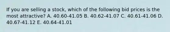 If you are selling a stock, which of the following bid prices is the most attractive? A. 40.60-41.05 B. 40.62-41.07 C. 40.61-41.06 D. 40.67-41.12 E. 40.64-41.01