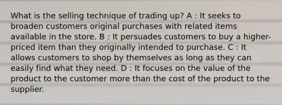 What is the selling technique of trading up? A : It seeks to broaden customers original purchases with related items available in the store. B : It persuades customers to buy a higher-priced item than they originally intended to purchase. C : It allows customers to shop by themselves as long as they can easily find what they need. D : It focuses on the value of the product to the customer more than the cost of the product to the supplier.