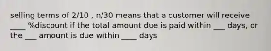 selling terms of 2/10 , n/30 means that a customer will receive ____ %discount if the total amount due is paid within ___ days, or the ___ amount is due within ____ days