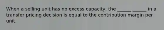 When a selling unit has no excess capacity, the ______ ______ in a transfer pricing decision is equal to the contribution margin per unit.