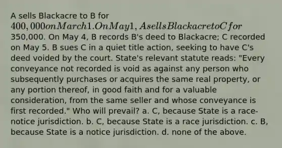 A sells Blackacre to B for 400,000 on March 1. On May 1, A sells Blackacre to C for350,000. On May 4, B records B's deed to Blackacre; C recorded on May 5. B sues C in a quiet title action, seeking to have C's deed voided by the court. State's relevant statute reads: "Every conveyance not recorded is void as against any person who subsequently purchases or acquires the same real property, or any portion thereof, in good faith and for a valuable consideration, from the same seller and whose conveyance is first recorded." Who will prevail? a. C, because State is a race-notice jurisdiction. b. C, because State is a race jurisdiction. c. B, because State is a notice jurisdiction. d. none of the above.