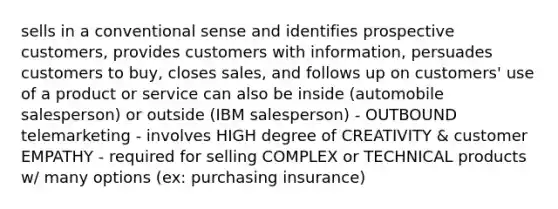 sells in a conventional sense and identifies prospective customers, provides customers with information, persuades customers to buy, closes sales, and follows up on customers' use of a product or service can also be inside (automobile salesperson) or outside (IBM salesperson) - OUTBOUND telemarketing - involves HIGH degree of CREATIVITY & customer EMPATHY - required for selling COMPLEX or TECHNICAL products w/ many options (ex: purchasing insurance)