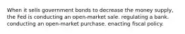 When it sells government bonds to decrease the money supply, the Fed is conducting an open-market sale. regulating a bank. conducting an open-market purchase. enacting fiscal policy.