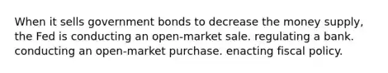 When it sells government bonds to decrease the money supply, the Fed is conducting an open-market sale. regulating a bank. conducting an open-market purchase. enacting fiscal policy.