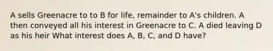 A sells Greenacre to to B for life, remainder to A's children. A then conveyed all his interest in Greenacre to C. A died leaving D as his heir What interest does A, B, C, and D have?