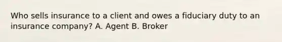 Who sells insurance to a client and owes a fiduciary duty to an insurance company? A. Agent B. Broker