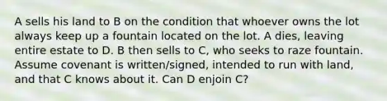 A sells his land to B on the condition that whoever owns the lot always keep up a fountain located on the lot. A dies, leaving entire estate to D. B then sells to C, who seeks to raze fountain. Assume covenant is written/signed, intended to run with land, and that C knows about it. Can D enjoin C?