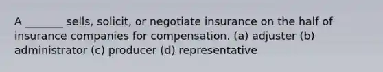 A _______ sells, solicit, or negotiate insurance on the half of insurance companies for compensation. (a) adjuster (b) administrator (c) producer (d) representative