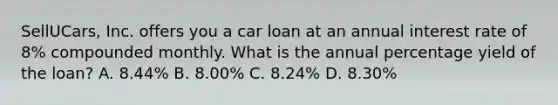 ​SellUCars, Inc. offers you a car loan at an annual interest rate of​ 8% compounded monthly. What is the annual percentage yield of the​ loan? A. ​8.44% B. ​8.00% C. ​8.24% D. ​8.30%