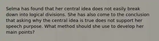 Selma has found that her central idea does not easily break down into logical divisions. She has also come to the conclusion that asking why the central idea is true does not support her speech purpose. What method should she use to develop her main points?