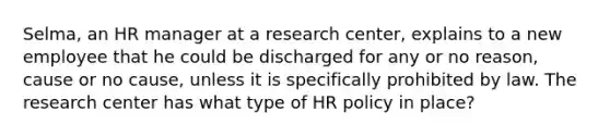 Selma, an HR manager at a research center, explains to a new employee that he could be discharged for any or no reason, cause or no cause, unless it is specifically prohibited by law. The research center has what type of HR policy in place?