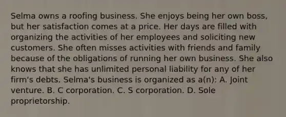 Selma owns a roofing business. She enjoys being her own boss, but her satisfaction comes at a price. Her days are filled with organizing the activities of her employees and soliciting new customers. She often misses activities with friends and family because of the obligations of running her own business. She also knows that she has unlimited personal liability for any of her firm's debts. Selma's business is organized as a(n): A. Joint venture. B. C corporation. C. S corporation. D. Sole proprietorship.