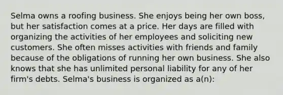 Selma owns a roofing business. She enjoys being her own boss, but her satisfaction comes at a price. Her days are filled with organizing the activities of her employees and soliciting new customers. She often misses activities with friends and family because of the obligations of running her own business. She also knows that she has unlimited personal liability for any of her firm's debts. Selma's business is organized as a(n):