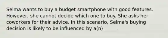 Selma wants to buy a budget smartphone with good features. However, she cannot decide which one to buy. She asks her coworkers for their advice. In this scenario, Selma's buying decision is likely to be influenced by a(n) _____.