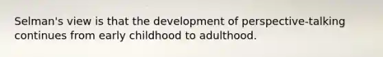 Selman's view is that the development of perspective-talking continues from early childhood to adulthood.