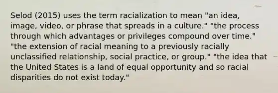 Selod (2015) uses the term racialization to mean "an idea, image, video, or phrase that spreads in a culture." "the process through which advantages or privileges compound over time." "the extension of racial meaning to a previously racially unclassified relationship, social practice, or group." "the idea that the United States is a land of equal opportunity and so racial disparities do not exist today."