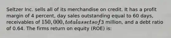 Seltzer Inc. sells all of its merchandise on credit. It has a profit margin of 4 percent, day sales outstanding equal to 60 days, receivables of 150,000, total assets of3 million, and a debt ratio of 0.64. The firms return on equity (ROE) is: