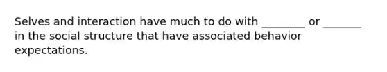 Selves and interaction have much to do with ________ or _______ in the social structure that have associated behavior expectations.