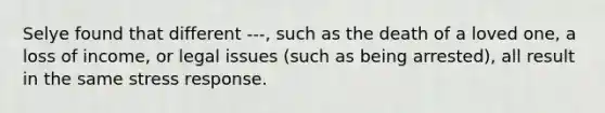 Selye found that different ---, such as the death of a loved one, a loss of income, or legal issues (such as being arrested), all result in the same stress response.