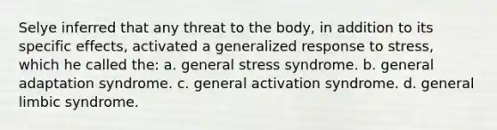 Selye inferred that any threat to the body, in addition to its specific effects, activated a generalized response to stress, which he called the: a. general stress syndrome. b. general adaptation syndrome. c. general activation syndrome. d. general limbic syndrome.