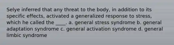 Selye inferred that any threat to the body, in addition to its specific effects, activated a generalized response to stress, which he called the ____.​ a. ​general stress syndrome b. ​general adaptation syndrome c. ​general activation syndrome d. ​general limbic syndrome