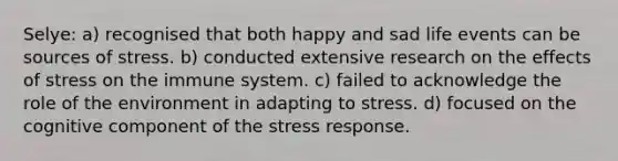 Selye: a) recognised that both happy and sad life events can be sources of stress. b) conducted extensive research on the effects of stress on the immune system. c) failed to acknowledge the role of the environment in adapting to stress. d) focused on the cognitive component of the stress response.