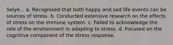 Selye... a. Recognised that both happy and sad life events can be sources of stress. b. Conducted extensive research on the effects of stress on the immune system. c. Failed to acknowledge the role of the environment in adapting to stress. d. Focused on the cognitive component of the stress response.