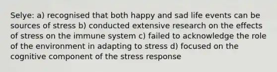 Selye: a) recognised that both happy and sad life events can be sources of stress b) conducted extensive research on the effects of stress on the immune system c) failed to acknowledge the role of the environment in adapting to stress d) focused on the cognitive component of the stress response