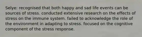 Selye: recognised that both happy and sad life events can be sources of stress. conducted extensive research on the effects of stress on the immune system. failed to acknowledge the role of the environment in adapting to stress. focused on the cognitive component of the stress response.