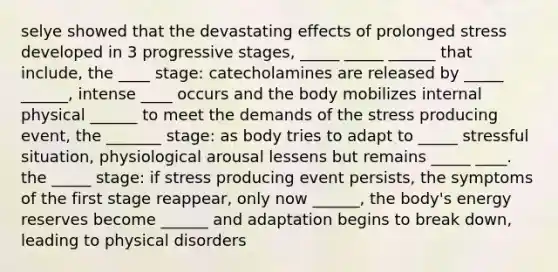 selye showed that the devastating effects of prolonged stress developed in 3 progressive stages, _____ _____ ______ that include, the ____ stage: catecholamines are released by _____ ______, intense ____ occurs and the body mobilizes internal physical ______ to meet the demands of the stress producing event, the _______ stage: as body tries to adapt to _____ stressful situation, physiological arousal lessens but remains _____ ____. the _____ stage: if stress producing event persists, the symptoms of the first stage reappear, only now ______, the body's energy reserves become ______ and adaptation begins to break down, leading to physical disorders