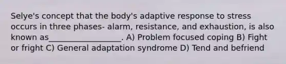 Selye's concept that the body's adaptive response to stress occurs in three phases- alarm, resistance, and exhaustion, is also known as__________________. A) Problem focused coping B) Fight or fright C) General adaptation syndrome D) Tend and befriend