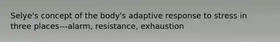 Selye's concept of the body's adaptive response to stress in three places---alarm, resistance, exhaustion